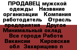 ПРОДАВЕЦ мужской одежды › Название организации ­ Компания-работодатель › Отрасль предприятия ­ Другое › Минимальный оклад ­ 1 - Все города Работа » Вакансии   . Кировская обл.,Захарищево п.